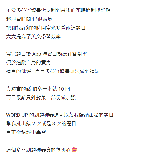 不像多益實體書需要翻到最後面花時間找詳解 超浪費時間也很麻煩 把翻找詳解的時間拿來多做兩道題目 大大提高了英文學習效率 寫完題目後App會自動統計答對率 便於追蹤自身實力 這真的佛爆 而且多益實體書無法做到這點 實體書的話 頂多一本就10回 而且很難只針對某一部分作加強 WORD UP的刷題神器還可以幫我歸納出錯的題目 幫我挑出錯2次或是3次的題目 真正從錯誤中學習 這個多益神器真的很佛心