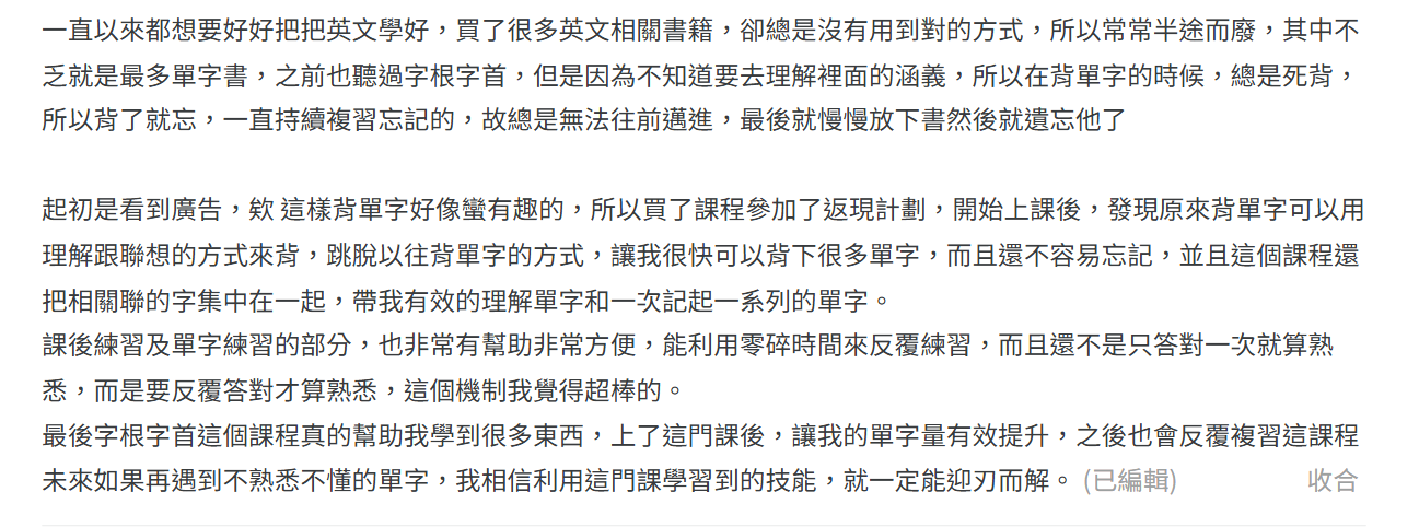 買了課程參加了返現計畫，開始上課後，發現原來背單字可以用理解跟聯想的方式來背，跳脫以往背單字的方式，讓我很快可以背下很多單字，而且還不容易忘記，並且這個課程還把相關聯的字集中在一起，帶我有效的理解單字和一次記起一系列單字。
