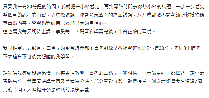 只要我一有30分鐘的時間，我就把一小節看完，再找零碎時間去做該小節的試題。一步一步看完整個章節課程的內容，立馬做試題，你會發現國考的歷屆試題，八九成都離不開老師所教授的精華重點內容。學習過程給自己添加很大的自信心。 這也讓我每天期待上課，享受每一次驚喜和學習完後，作答正確的喜悅。 我很推單元式影片，每單元的影片時間都不會多到像某些補習班短則2小時30分，多則3小時多，不太適合下班後就想睡的我學習。 課程讓我感到淺顯易懂，內容專注教學「會考的重點」，我相信一旦申論學好，選擇題一定也能奪取高分。我靠著法學大意及戶籍法公法的部分奪取分數，取得榜首。謝謝老師讓我在短短2個月的時間，大幅提升公法領域的法學素養。