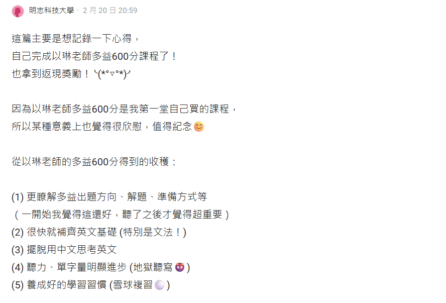 這篇主要是想記錄一下心得，自己完成以琳老師多益600分課程了 也拿到返現獎勵 因為以琳老師多益600分是我第一堂自己買的課程，所以某種意義上也覺得很欣慰，值得紀念 從以琳老師的多益600分得到的收穫： 更了解多益出題方向、解題、準備方式等 很快就補齊英文基礎 擺脫用中文思考英文 聽力、單字量明顯進步 養成好的學習習慣