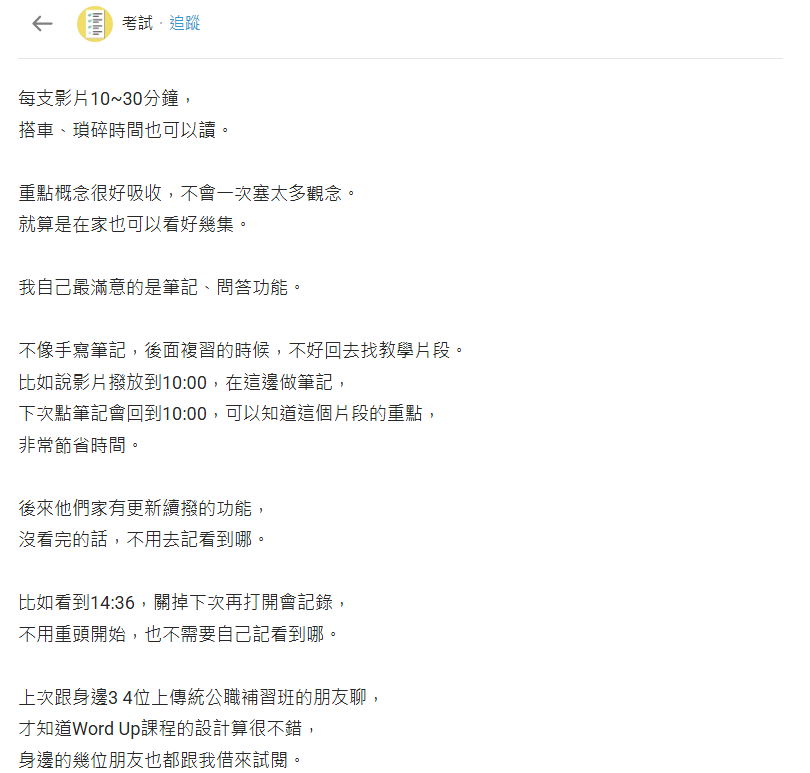 每支影片10~30分鐘， 搭車、瑣碎時間也可以讀。 重點概念很好吸收，不會一次塞太多觀念。 就算是在家也可以看好幾集。 我自己最滿意的是筆記、問答功能。 不像手寫筆記，後面複習的時候，不好回去找教學片段。 比如說影片撥放到10:00，在這邊做筆記， 下次點筆記會回到10:00，可以知道這個片段的重點， 非常節省時間。 後來他們家有更新續撥的功能， 沒看完的話，不用去記看到哪。 比如看到14:36，關掉下次再打開會記錄， 不用重頭開始，也不需要自己記看到哪。 上次跟身邊3 4位上傳統公職補習班的朋友聊， 才知道Word Up課程的設計算很不錯， 身邊的幾位朋友也都跟我借來試閱。