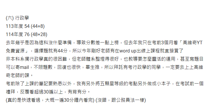 (六) 行政學 113年度 54 (44+8) 114年度 76 (48+28) 去年幾乎是因為這科沒什麼準備，導致分數差一點上榜，但去年我只在考前3個月看「高維奇YT免費資源」，選擇題就有44分，所以今年剛好老師有在word up出線上課程就直接買了 非本科系獨行政學真的很困難，但老師體系整理得很好，也教導要怎麼靈活的運用，甚至寫題目可以寄mail，不限題數，回復也很快，畢生推，所以拜託有考行政學的同學，一定要去上上高維奇老師的課。 考前除了上課的筆記要熟悉以外，我有另外將五顆星等級的考點另外做成小本子，在考試前一個禮拜，反覆看超過30遍以上，有背有分。 (真的是快速看過，大概一遍30分鐘內看完) (沒錯，跟公務員法一樣) 