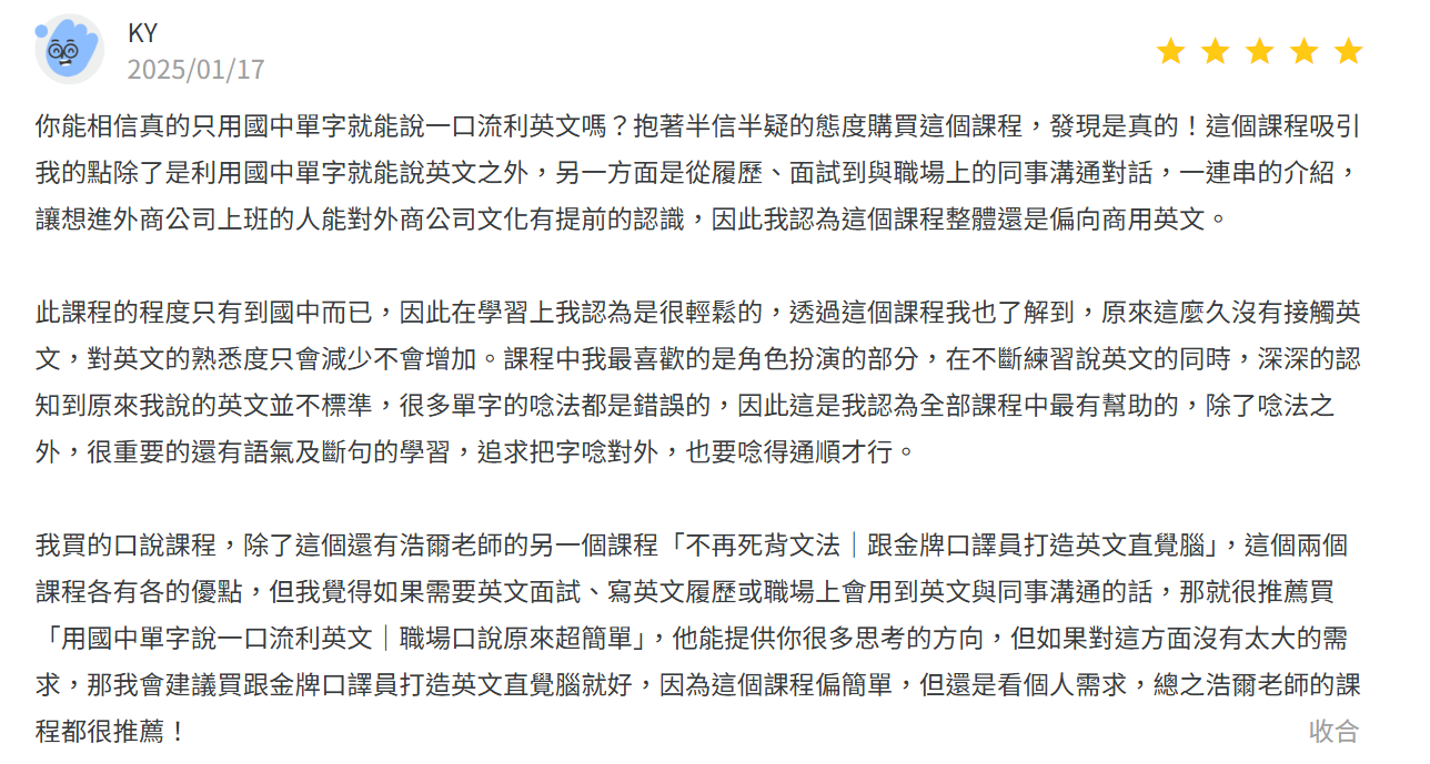 抱著半信半疑的態度購買個課程，除了利用國中單字就能說英文之外，另一方面是從履歷、面試到職場上的同事溝通對話，一連串的介紹，讓想進外商公司上班的人能對外商公司文化有提前的認識，因此我認為這個課程整體還是偏向商用英文