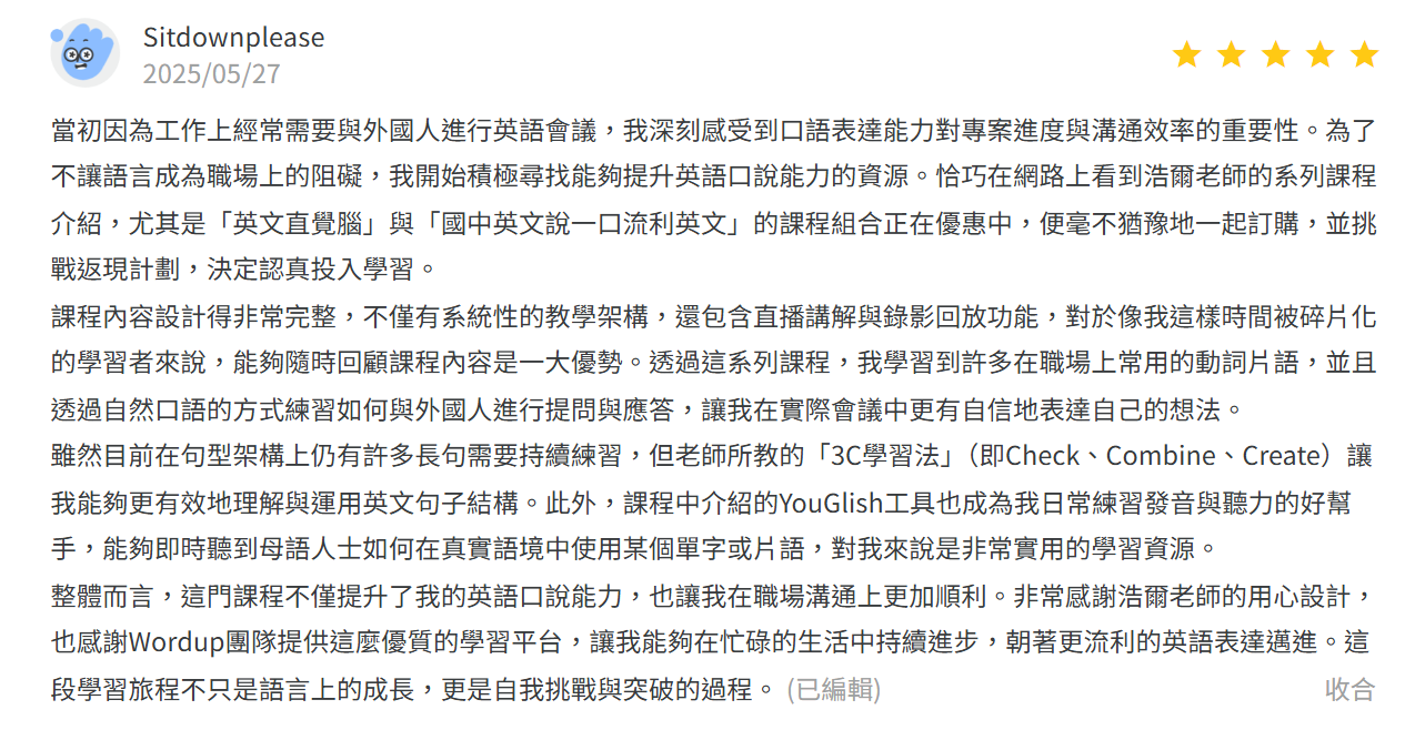 課程內容設計得非常完整，不僅有系統性的教學架構，還包含直播講解與儷影回放功能，對於像我這樣時間被碎片劃的學習者來說，能夠隨時回顧課程內容是一大優。透過這系列課程，我學習到許多在職場上常用的動詞片語，並且透過自然口語的方式練習如何與外國人進行提問與應答，讓我在實際會議中更有自信地表達自己的想法。